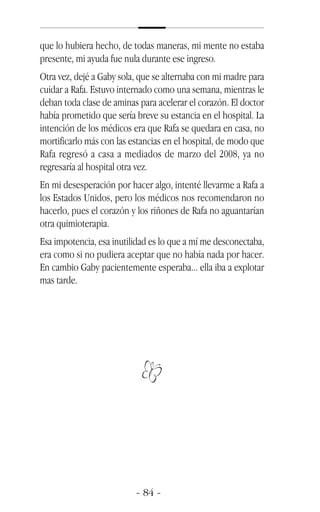 que lo hubiera hecho, de todas maneras, mi mente no estaba
presente, mi ayuda fue nula durante ese ingreso.
Otra vez, dejé a Gaby sola, que se alternaba con mi madre para
cuidar a Rafa. Estuvo internado como una semana, mientras le
deban toda clase de aminas para acelerar el corazón. El doctor
había prometido que sería breve su estancia en el hospital. La
intención de los médicos era que Rafa se quedara en casa, no
mortificarlo más con las estancias en el hospital, de modo que
Rafa regresó a casa a mediados de marzo del 2008, ya no
regresaría al hospital otra vez.
En mi desesperación por hacer algo, intenté llevarme a Rafa a
los Estados Unidos, pero los médicos nos recomendaron no
hacerlo, pues el corazón y los riñones de Rafa no aguantarían
otra quimioterapia.
Esa impotencia, esa inutilidad es lo que a mí me desconectaba,
era como si no pudiera aceptar que no había nada por hacer.
En cambio Gaby pacientemente esperaba... ella iba a explotar
mas tarde.
 