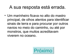 A sua resposta está errada. Um marinheiro ficava no alto do mastro principal, de olhos atentos para identificar sinais de terra e para procurar por outros navios no meio do caminho, ou até por monstros, que muitos acreditavam viverem no oceano. Próximo   