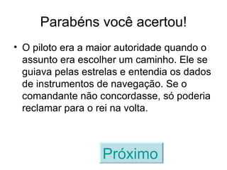 Parabéns você acertou! O piloto era a maior autoridade quando o assunto era escolher um caminho. Ele se guiava pelas estrelas e entendia os dados de instrumentos de navegação. Se o comandante não concordasse, só poderia reclamar para o rei na volta. Próximo   