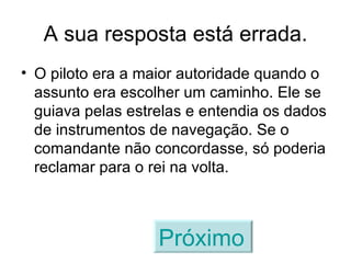 A sua resposta está errada. O piloto era a maior autoridade quando o assunto era escolher um caminho. Ele se guiava pelas estrelas e entendia os dados de instrumentos de navegação. Se o comandante não concordasse, só poderia reclamar para o rei na volta. Próximo   