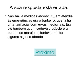 A sua resposta está errada. Não havia médicos abordo. Quem atendia às emergências era o barbeiro, que tinha uma farmácia, com ervas medicinais. Era ele também quem cortava o cabelo e a barba dos marujos e tentava manter alguma higiene abordo Próximo   