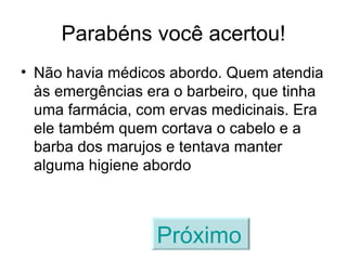 Parabéns você acertou! Não havia médicos abordo. Quem atendia às emergências era o barbeiro, que tinha uma farmácia, com ervas medicinais. Era ele também quem cortava o cabelo e a barba dos marujos e tentava manter alguma higiene abordo Próximo   