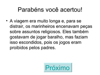 Parabéns você acertou! A viagem era muito longa e, para se distrair, os marinheiros encenavam peças sobre assuntos religiosos. Eles também gostavam de jogar baralho, mas faziam isso escondidos, pois os jogos eram proibidos pelos padres. Próximo   