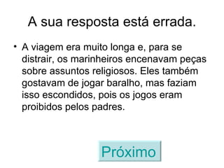 A sua resposta está errada. A viagem era muito longa e, para se distrair, os marinheiros encenavam peças sobre assuntos religiosos. Eles também gostavam de jogar baralho, mas faziam isso escondidos, pois os jogos eram proibidos pelos padres. Próximo   
