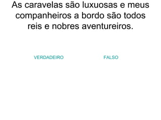 As caravelas são luxuosas e meus companheiros a bordo são todos reis e nobres aventureiros. VERDADEIRO FALSO 