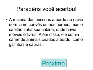 Parabéns você acertou! A maioria das pessoas a bordo no navio dormia no convés ou nos porões, mas o capitão tinha sua cabine, onde havia móveis e livros. Além disso, ele comia carne de animais criados a bordo, como galinhas e cabras. Próximo   
