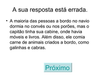 A sua resposta está errada. A maioria das pessoas a bordo no navio dormia no convés ou nos porões, mas o capitão tinha sua cabine, onde havia móveis e livros. Além disso, ele comia carne de animais criados a bordo, como galinhas e cabras. Próximo   
