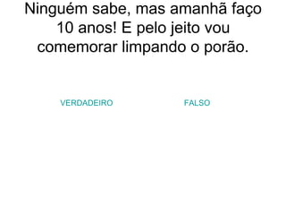 Ninguém sabe, mas amanhã faço 10 anos! E pelo jeito vou comemorar limpando o porão. VERDADEIRO FALSO 