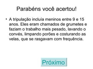 Parabéns você acertou! A tripulação incluía meninos entre 9 e 15 anos. Eles eram chamados de grumetes e faziam o trabalho mais pesado, lavando o convés, limpando porões e costurando as velas, que se rasgavam com frequência. Próximo   