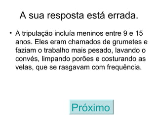 A sua resposta está errada. A tripulação incluía meninos entre 9 e 15 anos. Eles eram chamados de grumetes e faziam o trabalho mais pesado, lavando o convés, limpando porões e costurando as velas, que se rasgavam com frequência. Próximo   
