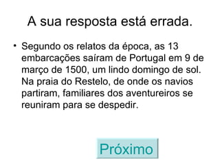 A sua resposta está errada. Segundo os relatos da época, as 13 embarcações saíram de Portugal em 9 de março de 1500, um lindo domingo de sol. Na praia do Restelo, de onde os navios partiram, familiares dos aventureiros se reuniram para se despedir. Próximo   