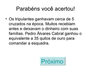 Parabéns você acertou! Os tripulantes ganhavam cerca de 5 cruzados na época. Muitos recebiam antes e deixavam o dinheiro com suas famílias. Pedro Álvares Cabral ganhou o equivalente a 35 quilos de ouro para comandar a esquadra. Próximo   