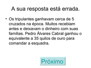A sua resposta está errada. Os tripulantes ganhavam cerca de 5 cruzados na época. Muitos recebiam antes e deixavam o dinheiro com suas famílias. Pedro Álvares Cabral ganhou o equivalente a 35 quilos de ouro para comandar a esquadra. Próximo   