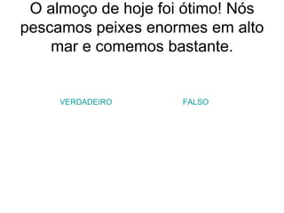 O almoço de hoje foi ótimo! Nós pescamos peixes enormes em alto mar e comemos bastante. VERDADEIRO FALSO 