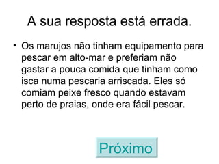 A sua resposta está errada. Os marujos não tinham equipamento para pescar em alto-mar e preferiam não gastar a pouca comida que tinham como isca numa pescaria arriscada. Eles só comiam peixe fresco quando estavam perto de praias, onde era fácil pescar. Próximo   