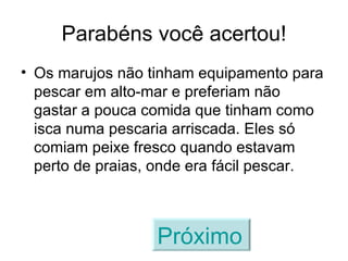 Parabéns você acertou! Os marujos não tinham equipamento para pescar em alto-mar e preferiam não gastar a pouca comida que tinham como isca numa pescaria arriscada. Eles só comiam peixe fresco quando estavam perto de praias, onde era fácil pescar. Próximo   