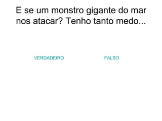 E se um monstro gigante do mar nos atacar? Tenho tanto medo... VERDADEIRO FALSO 