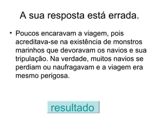 A sua resposta está errada. Poucos encaravam a viagem, pois acreditava-se na existência de monstros marinhos que devoravam os navios e sua tripulação. Na verdade, muitos navios se perdiam ou naufragavam e a viagem era mesmo perigosa. resultado   