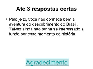Até 3 respostas certas Pelo jeito, você não conhece bem a aventura do descobrimento do Brasil. Talvez ainda não tenha se interessado a fundo por esse momento da história. Agradecimento   