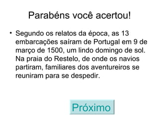 Parabéns você acertou! Segundo os relatos da época, as 13 embarcações saíram de Portugal em 9 de março de 1500, um lindo domingo de sol. Na praia do Restelo, de onde os navios partiram, familiares dos aventureiros se reuniram para se despedir. Próximo   