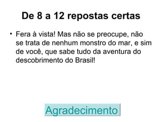 De 8 a 12 repostas certas Fera à vista! Mas não se preocupe, não se trata de nenhum monstro do mar, e sim de você, que sabe tudo da aventura do descobrimento do Brasil! Agradecimento   