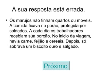 A sua resposta está errada. Os marujos não tinham quartos ou moveis. A comida ficava no porão, protegida por soldados. A cada dia os trabalhadores recebiam sua porção. No inicio da viagem, havia carne, feijão e cereais. Depois, só sobrava um biscoito duro e salgado. Próximo   