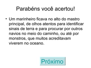 Parabéns você acertou! Um marinheiro ficava no alto do mastro principal, de olhos atentos para identificar sinais de terra e para procurar por outros navios no meio do caminho, ou até por monstros, que muitos acreditavam viverem no oceano. Próximo   
