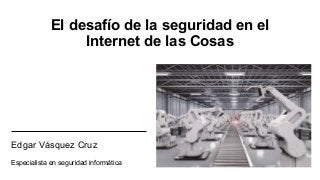 El desafío de la seguridad en el
Internet de las Cosas
Edgar Vásquez Cruz
Especialista en seguridad informática
 