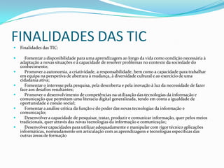 FINALIDADES DAS TIC
 Finalidades das TIC:
 Fomentar a disponibilidade para uma aprendizagem ao longo da vida como condição necessária à
adaptação a novas situações e à capacidade de resolver problemas no contexto da sociedade do
conhecimento;
 Promover a autonomia, a criatividade, a responsabilidade, bem como a capacidade para trabalhar
em equipa na perspetiva de abertura à mudança, à diversidade cultural e ao exercício de uma
cidadania ativa;
 Fomentar o interesse pela pesquisa, pela descoberta e pela inovação à luz da necessidade de fazer
face aos desafios resultantes;
 Promover o desenvolvimento de competências na utilização das tecnologias da informação e
comunicação que permitam uma literacia digital generalizada, tendo em conta a igualdade de
oportunidade e coesão social;
 Fomentar a análise crítica da função e do poder das novas tecnologias da informação e
comunicação;
 Desenvolver a capacidade de pesquisar, tratar, produzir e comunicar informação, quer pelos meios
tradicionais, quer através das novas tecnologias da informação e comunicação;
 Desenvolver capacidades para utilizar adequadamente e manipular com rigor técnico aplicações
informáticas, nomeadamente em articulação com as aprendizagens e tecnologias específicas das
outras áreas de formação
 