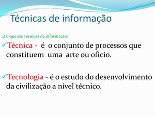 Técnicas de informação
 o que são técnicas de informação:
Técnica - é o conjunto de processos que
constituem uma arte ou oficio.
Tecnologia - é o estudo do desenvolvimento
da civilização a nível técnico.
 