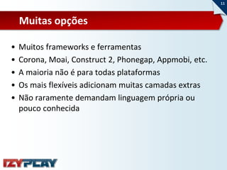 11



    Muitas opções

•   Muitos frameworks e ferramentas
•   Corona, Moai, Construct 2, Phonegap, Appmobi, etc.
•   A maioria não é para todas plataformas
•   Os mais flexíveis adicionam muitas camadas extras
•   Não raramente demandam linguagem própria ou
    pouco conhecida
 