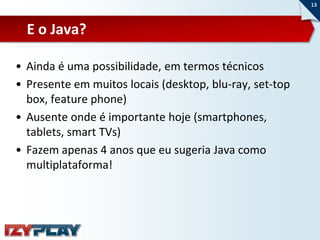 13



  E o Java?

• Ainda é uma possibilidade, em termos técnicos
• Presente em muitos locais (desktop, blu-ray, set-top
  box, feature phone)
• Ausente onde é importante hoje (smartphones,
  tablets, smart TVs)
• Fazem apenas 4 anos que eu sugeria Java como
  multiplataforma!
 