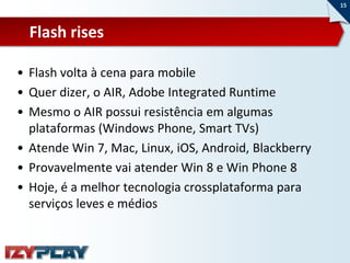 15



  Flash rises

• Flash volta à cena para mobile
• Quer dizer, o AIR, Adobe Integrated Runtime
• Mesmo o AIR possui resistência em algumas
  plataformas (Windows Phone, Smart TVs)
• Atende Win 7, Mac, Linux, iOS, Android, Blackberry
• Provavelmente vai atender Win 8 e Win Phone 8
• Hoje, é a melhor tecnologia crossplataforma para
  serviços leves e médios
 