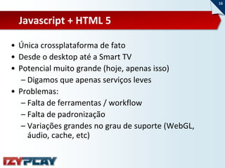 16



  Javascript + HTML 5

• Única crossplataforma de fato
• Desde o desktop até a Smart TV
• Potencial muito grande (hoje, apenas isso)
   – Digamos que apenas serviços leves
• Problemas:
   – Falta de ferramentas / workflow
   – Falta de padronização
   – Variações grandes no grau de suporte (WebGL,
     áudio, cache, etc)
 