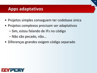 18



  Apps adaptativos

• Projetos simples conseguem ter codebase única
• Projetos complexos precisam ser adaptativos
   – Sim, estou falando de IFs no código
   – Não são pecado, não...
• Diferenças grandes exigem código separado
 