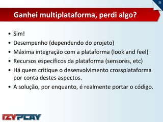21



    Ganhei multiplataforma, perdi algo?

• Sim!
• Desempenho (dependendo do projeto)
• Máxima integração com a plataforma (look and feel)
• Recursos específicos da plataforma (sensores, etc)
• Há quem critique o desenvolvimento crossplataforma
  por conta destes aspectos.
• A solução, por enquanto, é realmente portar o código.
 
