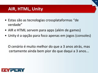23



  AIR, HTML, Unity

• Estas são as tecnologias crossplataformas “de
  verdade”
• AIR e HTML servem para apps (além de games)
• Unity é a opção para foco apenas em jogos (consoles)

  O cenário é muito melhor do que a 3 anos atrás, mas
  certamente ainda bem pior do que daqui a 3 anos...
 