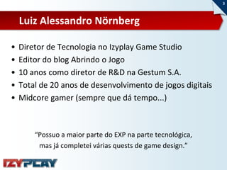 3



    Luiz Alessandro Nörnberg

•   Diretor de Tecnologia no Izyplay Game Studio
•   Editor do blog Abrindo o Jogo
•   10 anos como diretor de R&D na Gestum S.A.
•   Total de 20 anos de desenvolvimento de jogos digitais
•   Midcore gamer (sempre que dá tempo...)



        “Possuo a maior parte do EXP na parte tecnológica,
         mas já completei várias quests de game design.”
 