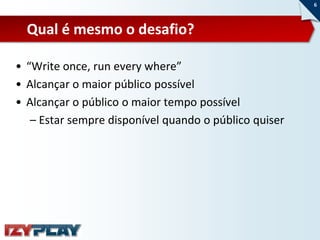 6



  Qual é mesmo o desafio?

• “Write once, run every where”
• Alcançar o maior público possível
• Alcançar o público o maior tempo possível
   – Estar sempre disponível quando o público quiser
 