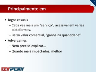 7



  Principalmente em

• Jogos casuais
   – Cada vez mais um “serviço”, acessivel em varias
     plataformas.
   – Baixo valor comercial, “ganha na quantidade”
• Advergames
   – Nem precisa explicar...
   – Quanto mais impactados, melhor
 