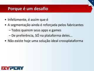 8



  Porque é um desafio

• Infelizmente, é assim que é
• A segmentação ainda é reforçada pelos fabricantes
   – Todos querem seus apps e games
   – De preferência, SÓ na plataforma deles...
• Não existe hoje uma solução ideal crossplataforma
 