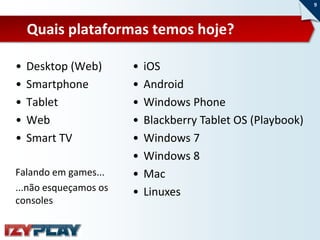 9



    Quais plataformas temos hoje?

•   Desktop (Web)      •   iOS
•   Smartphone         •   Android
•   Tablet             •   Windows Phone
•   Web                •   Blackberry Tablet OS (Playbook)
•   Smart TV           •   Windows 7
                       •   Windows 8
Falando em games...    •   Mac
...não esqueçamos os   •   Linuxes
consoles
 