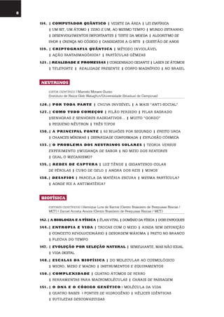 8
umolharparaofuturo
114. | computador QuÂntico | veDete Da áRea | lei emPíRica
| um bit, um átomo | zeRo e um, ao mesmo temPo | munDo estRanho
| Desenvolvimentos imPoRtantes | teste Da moeDa | algoRitmo De
shoR | cRença no cóDigo | canDiDatos a q-bits | questão De anos
119. | cr iptoGr afi a QuÂntica | métoDo inviolável
| ação fantasmagóRica? | PaRtículas gêmeas
121. | rEalidadE E promEssas | conDensaDo gigante | laseR De átomos
| telePoRte | RealiDaDe PResente | coRPo magnífico | no bRasil
nEutrinos
EDITOR CIENTÍFICO | Marcelo Moraes Guzzo
(Instituto de Física Gleb Wataghin/Universidade Estadual de Campinas)
126.| por toda partE | chuva invisível | a mais “anti-social”
127. | como tudo comEçou | filão PeRDiDo | PilaR sagRaDo
|senhoRas e senhoRes RaDioativos... | muito “goRDo”
| Pequeno nêutRon | tRês tiPos
130. | a pr incipal fontE | 60 bilhões PoR segunDo | efeito uRca
| chances mínimas | DisPaRiDaDe confiRmaDa | exPlosão cósmica
133. | o proBlEma dos nEutrinos solarEs | teoRia veRsus
exPeRimento |muDança De saboR | no meio Dos ReatoRes
| qual o mecanismo?
135. | rEdEs dE captur a | luz tênue | gigantesco colaR
De PéRolas | cubo De gelo | angRa Dos Reis | minos
138.| dEsafios | PaRcela Da matéRia escuRa | mesma PaRtícula?
| aonDe foi a antimatéRia?
Biofísica
EDITORES CIENTÍFICOS | Henrique Lins de Barros (Centro Brasileiro de Pesquisas Físicas /
MCT) | Daniel Acosta Avalos (Centro Brasileiro de Pesquisas Físicas / MCT)
142.| a BioloGia E a física | élan vital | Domínio Da física | Dois enfoques
144.| Entropi a E V ida | tRocas com o meio | ainDa sem Definição
| conceito RevolucionáRio | DesoRDem máxima | PReto no bRanco
| flecha Do temPo
147. | EVolução por sElEção natural | semelhante, mas não igual
| viDa Digital
148.| Escalas da Biofísica | Do moleculaR ao cosmológico
| micRo, meso e macRo | instRumentos e equiPamentos
150.| complEXidadE | quatRo átomos De feRRo
| feRRamentas PaRa macRomoléculas | canais De Passagem
151. | o dna E o códiGo GEnÉtico | molécula Da viDa
| quatRo bases | Pontes De hiDRogênio | hélices iDênticas
| sutilezas DesconheciDas
 