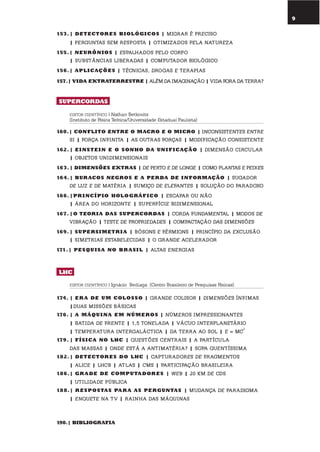 9
153. | dEtEctorEs BiolóGicos | migRaR é PReciso
| PeRguntas sem ResPosta | otimizaDos Pela natuReza
155.| nEurÔnios | esPalhaDos Pelo coRPo
| substâncias libeRaDas | comPutaDoR biológico
156.| aplicaçÕEs | técnicas, DRogas e teRaPias
157.| Vida EXtratErrEstrE | além Da imaginação | viDa foRa Da teRRa?
supErcordas
EDITOR CIENTÍFICO | Nathan Berkovits
(Instituto de Física Teórica/Universidade Estadual Paulista)
160.| conflito EntrE o macro E o micro | inconsistentes entRe
si | foRça infinita | as outRas foRças | moDificação consistente
162. | EinstEin E o sonho da unificação | Dimensão ciRculaR
| objetos uniDimensionais
163. | dimEnsÕEs EXtras | De PeRto e De longe | como Plantas e Peixes
164.| Buracos nEGros E a pErda dE informação | sugaDoR
De luz e De matéRia | sumiço De elefantes | solução Do PaRaDoxo
166.|pr incípio holoGrÁfico | escaPaR ou não
| áRea Do hoRizonte | suPeRfície biDimensional
167. |o tEoria das supErcordas | coRDa funDamental | moDos De
vibRação | teste De PRoPRieDaDes | comPactação Das Dimensões
169. | supErsimEtria | bósons e féRmions | PRincíPio Da exclusão
| simetRias estabeleciDas | o gRanDe aceleRaDoR
171.| pEsQuisa no Br asil | altas eneRgias
lhc
EDITOR CIENTÍFICO | Ignácio Bediaga (Centro Brasileiro de Pesquisas Físicas)
174. | Er a dE um colosso | gRanDe colisoR | Dimensões ínfimas
|Duas missões básicas
176. | a mÁQuina Em númEros | númeRos imPRessionantes
| batiDa De fRente | 1,5 tonelaDa | vácuo inteRPlanetáRio
| temPeRatuRa inteRgaláctica | Da teRRa ao sol | e = mc
2
179. | física no lhc | questões centRais | a PaRtícula
Das massas | onDe está a antimatéRia? | soPa quentíssima
182.| dEtEctorEs do lhc | caPtuRaDoRes De fRagmentos
| alice | lhcb | atlas | cms | PaRticiPação bRasileiRa
186.| Gr adE dE computadorEs | Web | 20 km De cDs
| utiliDaDe Pública
188.| rEspostas par a as pErGuntas | muDança De PaRaDigma
| enquete na tv | Rainha Das máquinas
190.| BiBlioGrafia
 