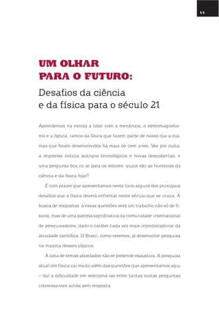 11
um olhar
para o futuro:
Desafios da ciência
e da física para o século 21
Aprendemos na escola a lidar com a mecânica, o eletromagnetis-
mo e a óptica, ramos da física que fazem parte de nosso dia-a-dia,
mas que foram desenvolvidos há mais de cem anos. Vez por outra,
a imprensa noticia avanços tecnológicos e novas descobertas, e
uma pergunta fica no ar para os leitores: quais são as fronteiras da
ciência e da física hoje?
É com prazer que apresentamos neste livro alguns dos principais
desafios que a física deverá enfrentar neste século que se inicia. A
busca de respostas a essas questões será um trabalho não só de fí-
sicos, mas de uma parcela significativa da comunidade internacional
de pesquisadores, dado o caráter cada vez mais interdisciplinar da
atividade científica. o Brasil, como veremos, já desenvolve pesquisa
na maioria desses tópicos.
A lista de temas abordados não se pretende exaustiva. A pesquisa
atual em física vai muito além das questões que apresentamos aqui
– daí a dificuldade em selecioná-las entre tantas outras perguntas
interessantes ainda sem resposta.
 