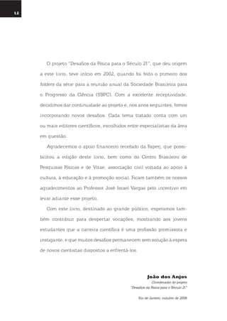 12
umolharparaofuturo
o projeto “desafios da Física para o século 21”, que deu origem
a este livro, teve início em 2002, quando foi feito o primeiro dos
folders da série para a reunião anual da sociedade Brasileira para
o Progresso da Ciência (sBPC). Com a excelente receptividade,
decidimos dar continuidade ao projeto e, nos anos seguintes, fomos
incorporando novos desafios. Cada tema tratado conta com um
ou mais editores científicos, escolhidos entre especialistas da área
em questão.
Agradecemos o apoio financeiro recebido da Faperj, que possi-
bilitou a edição deste livro, bem como do Centro Brasileiro de
Pesquisas Físicas e de Vitae, associação civil voltada ao apoio à
cultura, à educação e à promoção social. Ficam também os nossos
agradecimentos ao Professor José israel Vargas pelo incentivo em
levar adiante esse projeto.
Com este livro, destinado ao grande público, esperamos tam-
bém contribuir para despertar vocações, mostrando aos jovens
estudantes que a carreira científica é uma profissão promissora e
instigante, e que muitos desafios permanecem sem solução à espera
de novos cientistas dispostos a enfrentá-los.
João dos anjos
Coordenador do projeto
“Desafios da Física para o Século 21”
Rio de Janeiro, outubro de 2008
 