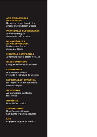 aNo miraCuloso
dE EiNstEiN
Cem anos da publicação dos
artigos que mudaram a física
partÍCulas ElEmENtarEs
A (des)construção
da matéria pelo homem
NaNoCiÊNCia E
NaNotECNoloGia
Modelando o futuro
átomo por átomo
sistEmas ComplEXos
A fronteira entre a ordem e o caos
raios CÓsmiCos
Energias extremas no universo
CosmoloGia
A busca pela origem,
evolução e estrutura do universo
iNformaÇÃo QuÂNtiCa
Do teleporte à última fronteira
da computação
NEutriNos
As misteriosas partículas-
fantasmas
BiofÍsiCa
Duas visões da vida
supErCordas
O sonho da unificação
das quatro forças da natureza
lhC
O gigante criador de matéria
 