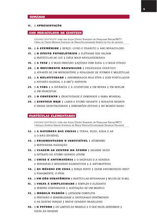 5
11. | aprEsEntação
ano miraculoso dE EinstEin
EDITORES CIENTÍFICOS | João dos Anjos (Centro Brasileiro de Pesquisas Físicas/MCT)
| Ildeu de Castro Moreira (Instituto de Física/Universidade Federal do Rio de Janeiro)
16. | a EfEmÉr idE | beRço, livRo e chaRuto | ano miRaculoso
17. | o EfEito fotoElÉtr ico | elétRons que saltam
| PaRtículas De luz | iDéia mais RevolucionáRia
19. | a tEsE | o mais obscuRo |açúcaR com água | o mais citaDo
20. | o moV imEnto BroWni ano | ziguezague eRRático
| atRavés De um micRoscóPio | RealiDaDe De átomos e moléculas
22. | a rElati V idadE | assombRaDos Pelo éteR | Dois PostulaDos
| Revisão RaDical | e=mc
2
| RestRita
24. | a V ida | a infância | a juventuDe | em beRna | em beRlim
| em PRinceton
27. | o contEXto | cRiativiDaDe e caminhos | fama munDial
28. | EinstEin hoJE | laseR e átomo gigante | buRacos negRos
e onDas gRavitacionais | Dimensões extRas | no munDo nano
partículas ElEmEntarEs
EDITORES CIENTÍFICOS | João dos Anjos (Centro Brasileiro de Pesquisas Físicas/MCT)
| Adriano Antônio Natale (Instituto de Física Teórica/Universidade Estadual Paulista)
32. | a naturEZa das coisas | teRRa, fogo, água e aR
| o não Divisível
34. | fr aGmEntando o indi V isíVEl | atomismo
| misteRiosa RaDiação
35. | V i aGEm ao cEntro do Átomo | gRanDe vazio
| RetRato Do átomo quanDo jovem
36. | cr isE E antimatÉr i a | o sagRaDo e a heResia
| senhoRas e senhoRes RaDioativos | a antimatéRia
38. | os mÉsons Em cEna | foRça foRte | quem encomenDou isso?
| finalmente, o Píon
40. | um ZÔo suBatÔmico | PaRtículas estRanhas | multa De 10 mil
41. | Volta À simplicidadE | simPles e elegante
| semPRe confinaDos | aceitação De um moDelo
43. | modElo padrão | listagem comPleta
| PRecisão e sensibiliDaDe | unificanDo fenômenos
| as quatRo foRças | bReve cenáRio bRasileiRo
46. | o futuro | os limites Do moDelo | o que falta DescobRiR |
volta às oRigens
sumÁrio
 