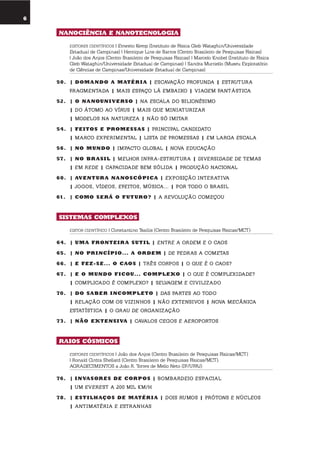 6
umolharparaofuturo
nanociência E nanotEcnoloGia
EDITORES CIENTÍFICOS | Ernesto Kemp (Instituto de Física Gleb Wataghin/Universidade
Estadual de Campinas) | Henrique Lins de Barros (Centro Brasileiro de Pesquisas Físicas)
| João dos Anjos (Centro Brasileiro de Pesquisas Físicas) | Marcelo Knobel (Instituto de Física
Gleb Wataghin/Universidade Estadual de Campinas) | Sandra Murriello (Museu Exploratório
de Ciências de Campinas/Universidade Estadual de Campinas)
50. | domando a matÉr i a | escavação PRofunDa | estRutuRa
fRagmentaDa | mais esPaço lá embaixo | viagem fantástica
52. | o nanouni VErso | na escala Do bilionésimo
| Do átomo ao víRus | mais que miniatuRizaR
| moDelos na natuReza | não só imitaR
54. | fEitos E promEssas | PRinciPal canDiDato
| maRco exPeRimental | lista De PRomessas | em laRga escala
56. | no mundo | imPacto global | nova eDucação
57. | no Br asil | melhoR infRa-estRutuRa | DiveRsiDaDe De temas
| em ReDe | caPaciDaDe bem sóliDa | PRoDução nacional
60. | aVEntur a nanoscópica | exPosição inteRativa
| jogos, víDeos, efeitos, música... | PoR toDo o bRasil
61. | como sErÁ o futuro? | a Revolução começou
sistEmas complEXos
EDITOR CIENTÍFICO | Constantino Tsallis (Centro Brasileiro de Pesquisas Físicas/MCT)
64. | uma frontEir a sutil | entRe a oRDem e o caos
65. | no pr incípio... a ordEm | De PeDRas a cometas
66. | E fEZ-sE... o caos | tRês coRPos | o que é o caos?
67. | E o mundo ficou... complEXo | o que é comPlexiDaDe?
| comPlicaDo é comPlexo? | selvagem e civilizaDo
70. | do saBEr incomplEto | Das PaRtes ao toDo
| Relação com os vizinhos | não extensivos | nova mecânica
estatística | o gRau De oRganização
73. | não EXtEnsi Va | cavalos cegos e aeRoPoRtos
raios cósmicos
EDITORES CIENTÍFICOS | João dos Anjos (Centro Brasileiro de Pesquisas Físicas/MCT)
| Ronald Cintra Shellard (Centro Brasileiro de Pesquisas Físicas/MCT).
AGRADECIMENTOS a João R. Torres de Mello Neto (IF/UFRJ)
76. | inVasorEs dE corpos | bombaRDeio esPacial
| um eveRest a 200 mil km/h
78. | Estilhaços dE matÉr i a | Dois Rumos | PRótons e núcleos
| antimatéRia e estRanhas
 