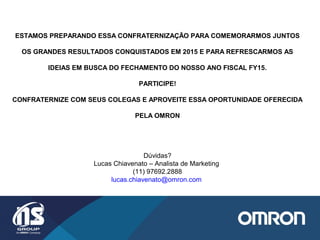 ESTAMOS PREPARANDO ESSA CONFRATERNIZAÇÃO PARA COMEMORARMOS JUNTOS
OS GRANDES RESULTADOS CONQUISTADOS EM 2015 E PARA REFRESCARMOS AS
IDEIAS EM BUSCA DO FECHAMENTO DO NOSSO ANO FISCAL FY15.
PARTICIPE!
CONFRATERNIZE COM SEUS COLEGAS E APROVEITE ESSA OPORTUNIDADE OFERECIDA
PELA OMRON
Dúvidas?
Lucas Chiavenato – Analista de Marketing
(11) 97692.2888
lucas.chiavenato@omron.com
 